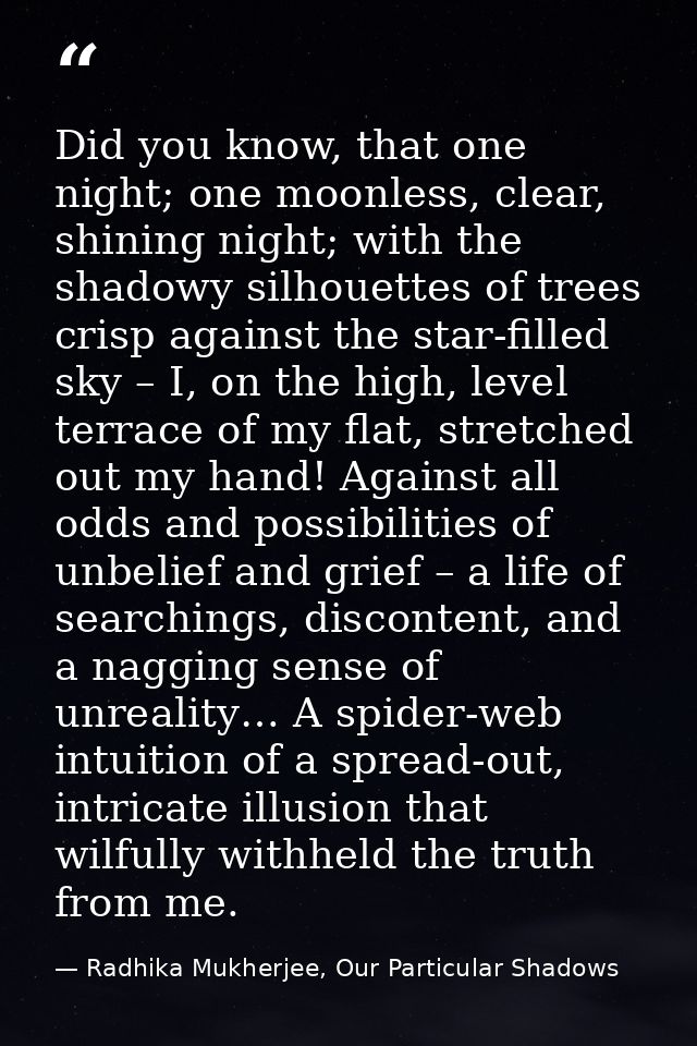 Did you know, that one night; one moonless, clear, shining night; with the shadowy silhouettes of trees crisp against th — Radhika Mukherjee, Our Particular Shadows
