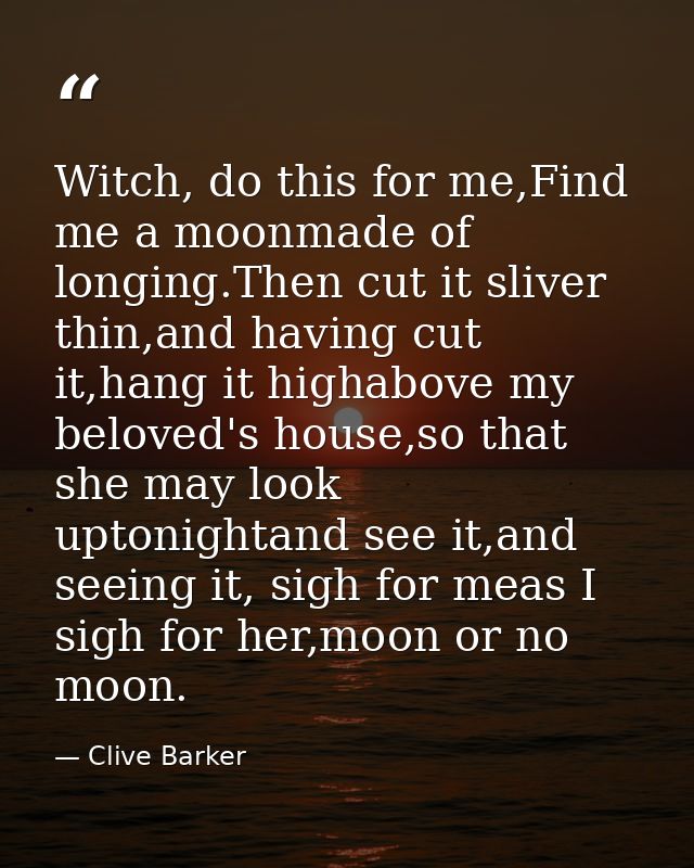 Witch, do this for me,Find me a moonmade of longing.Then cut it sliver thin,and having cut it,hang it highabove my belov — Clive Barker