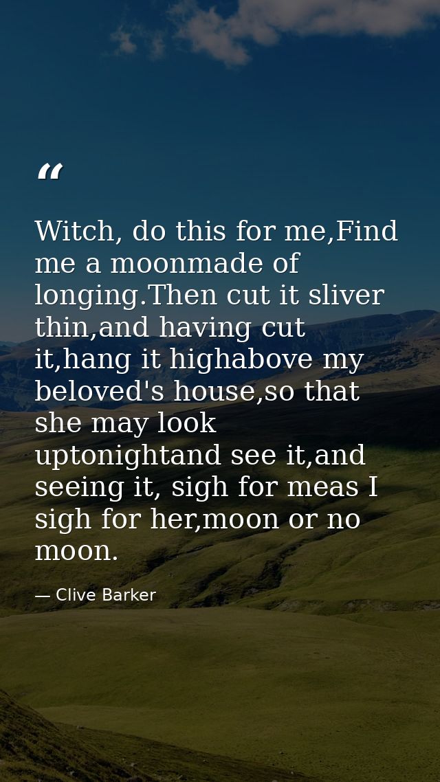 Witch, do this for me,Find me a moonmade of longing.Then cut it sliver thin,and having cut it,hang it highabove my belov — Clive Barker