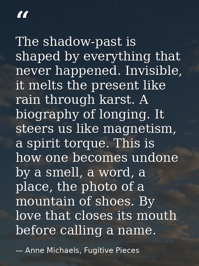 The shadow-past is shaped by everything that never happened. Invisible, it melts the present like rain through karst. A  — Anne Michaels, Fugitive Pieces