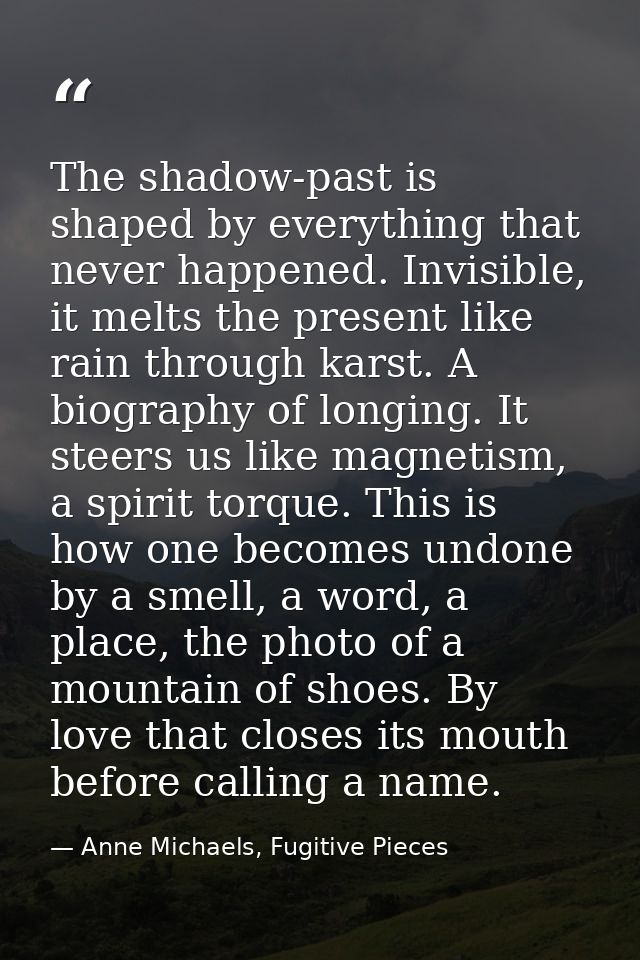 The shadow-past is shaped by everything that never happened. Invisible, it melts the present like rain through karst. A  — Anne Michaels, Fugitive Pieces