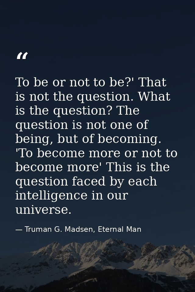 To be or not to be?' That is not the question. What is the question? The question is not one of being, but of becoming.  — Truman G. Madsen, Eternal Man