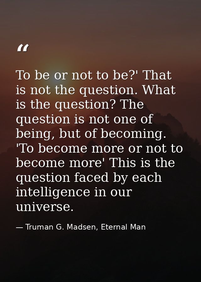 To be or not to be?' That is not the question. What is the question? The question is not one of being, but of becoming.  — Truman G. Madsen, Eternal Man