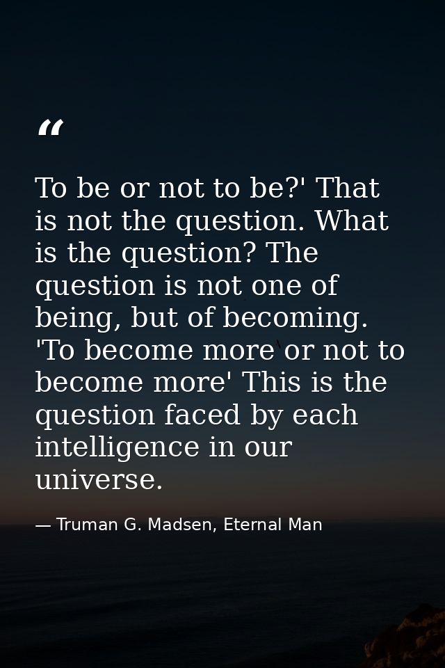 To be or not to be?' That is not the question. What is the question? The question is not one of being, but of becoming.  — Truman G. Madsen, Eternal Man