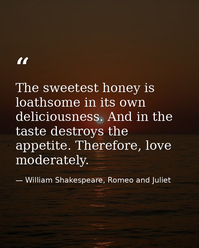 The sweetest honey is loathsome in its own deliciousness. And in the taste destroys the appetite. Therefore, love modera — William Shakespeare, Romeo and Juliet