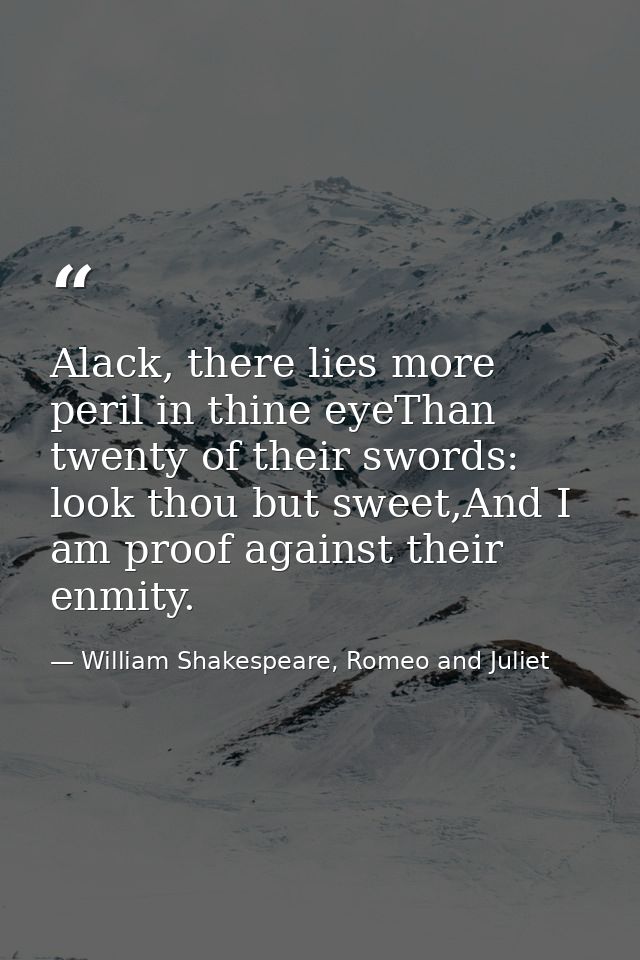Alack, there lies more peril in thine eyeThan twenty of their swords: look thou but sweet,And I am proof against their e — William Shakespeare, Romeo and Juliet