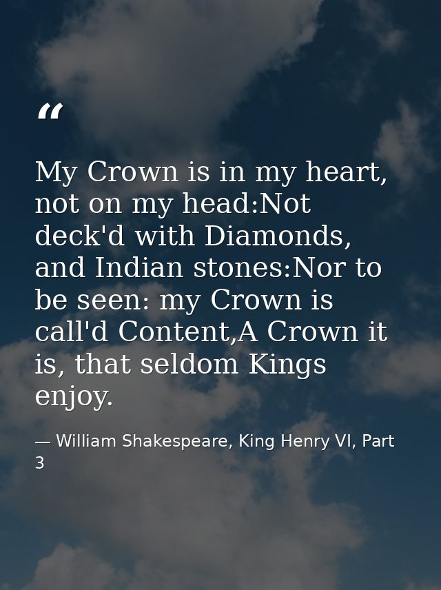My Crown is in my heart, not on my head:Not deck'd with Diamonds, and Indian stones:Nor to be seen: my Crown is call'd C — William Shakespeare, King Henry VI, Part 3