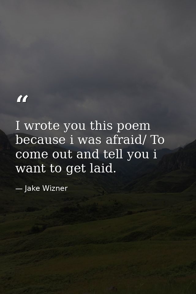 I wrote you this poem because i was afraid/ To come out and tell you i want to get laid. — Jake Wizner