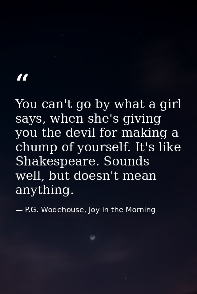 You can't go by what a girl says, when she's giving you the devil for making a chump of yourself. It's like Shakespeare. — P.G. Wodehouse, Joy in the Morning