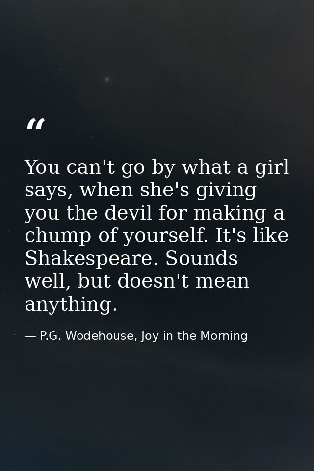 You can't go by what a girl says, when she's giving you the devil for making a chump of yourself. It's like Shakespeare. — P.G. Wodehouse, Joy in the Morning