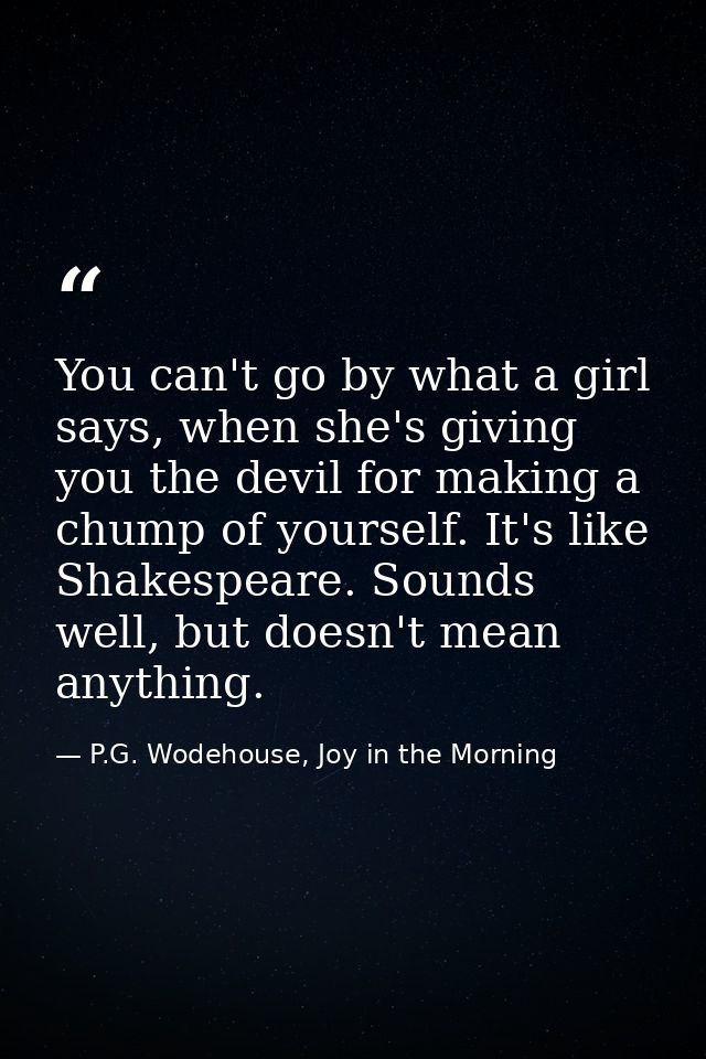 You can't go by what a girl says, when she's giving you the devil for making a chump of yourself. It's like Shakespeare. — P.G. Wodehouse, Joy in the Morning