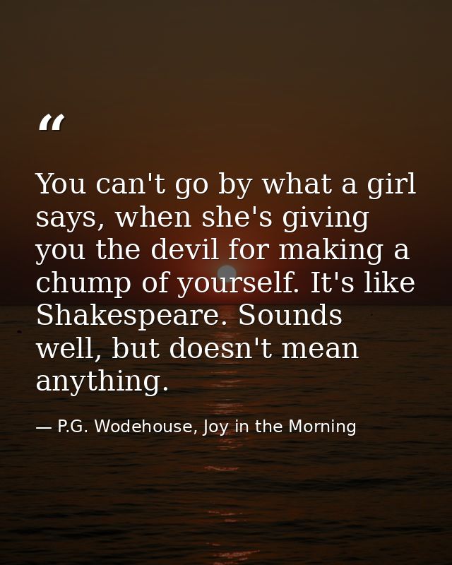 You can't go by what a girl says, when she's giving you the devil for making a chump of yourself. It's like Shakespeare. — P.G. Wodehouse, Joy in the Morning