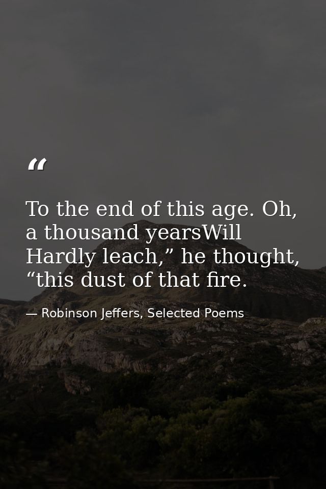 To the end of this age. Oh, a thousand yearsWill Hardly leach,” he thought, “this dust of that fire. — Robinson Jeffers, Selected Poems
