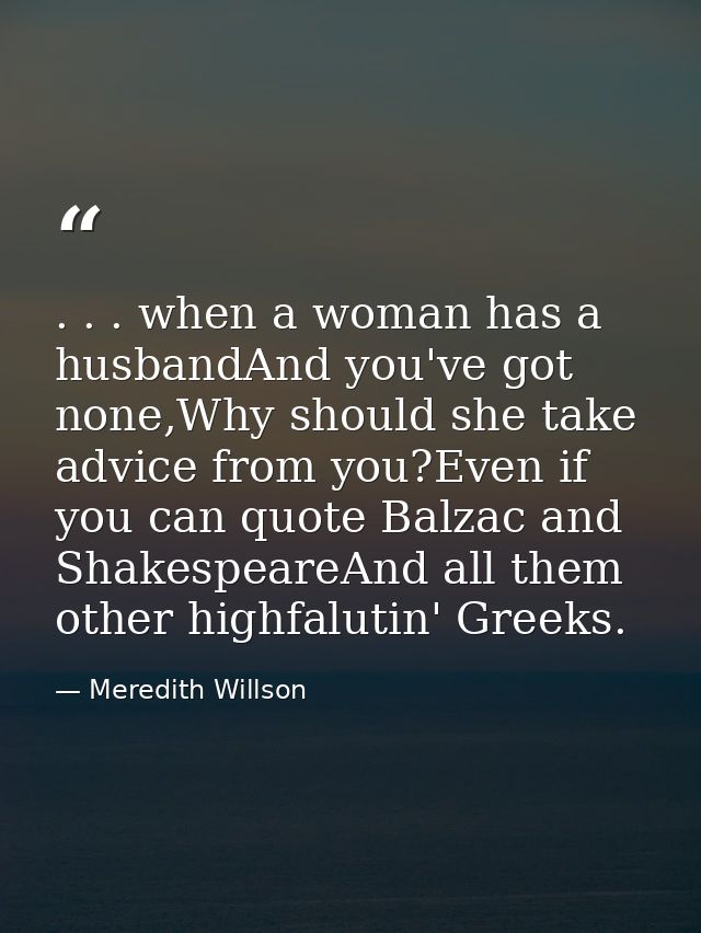 . . . when a woman has a husbandAnd you've got none,Why should she take advice from you?Even if you can quote Balzac and — Meredith Willson