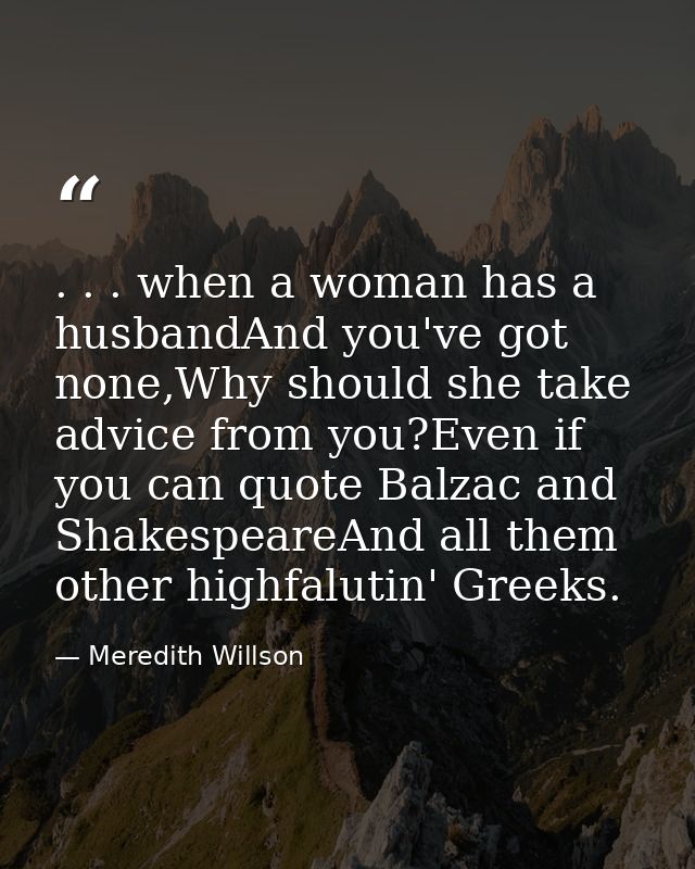 . . . when a woman has a husbandAnd you've got none,Why should she take advice from you?Even if you can quote Balzac and — Meredith Willson