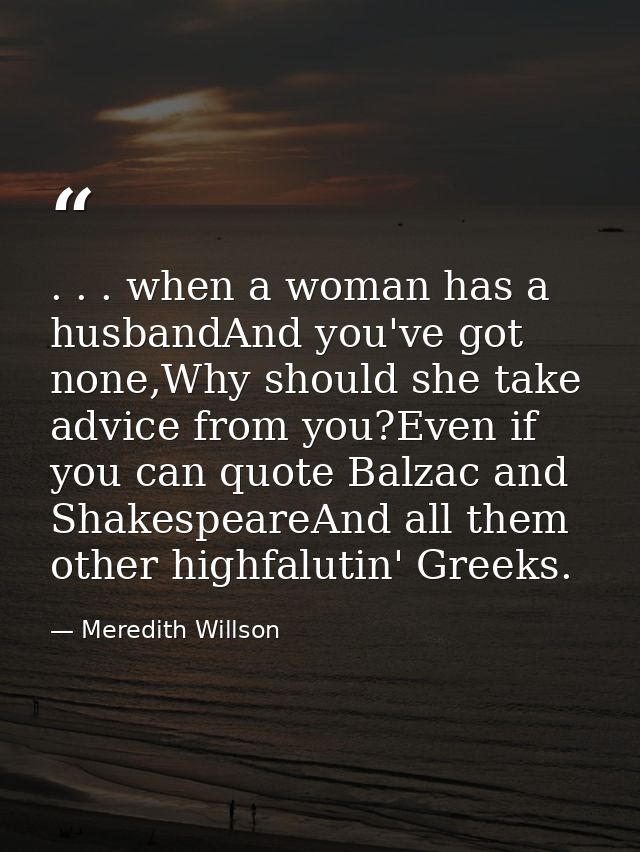 . . . when a woman has a husbandAnd you've got none,Why should she take advice from you?Even if you can quote Balzac and — Meredith Willson