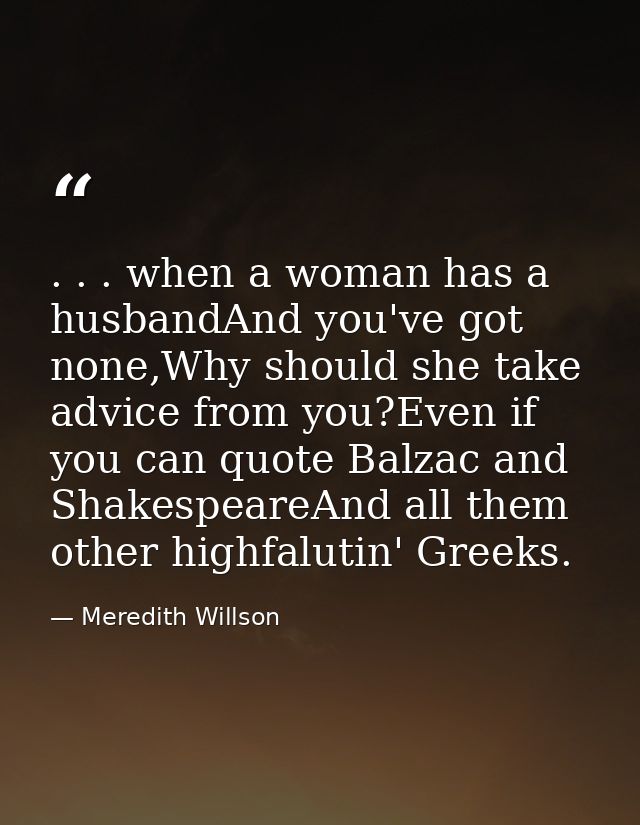 . . . when a woman has a husbandAnd you've got none,Why should she take advice from you?Even if you can quote Balzac and — Meredith Willson