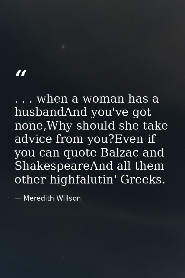 . . . when a woman has a husbandAnd you've got none,Why should she take advice from you?Even if you can quote Balzac and — Meredith Willson