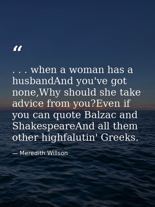 . . . when a woman has a husbandAnd you've got none,Why should she take advice from you?Even if you can quote Balzac and — Meredith Willson