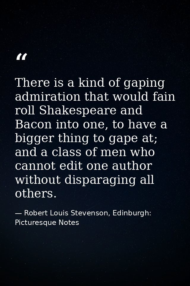 There is a kind of gaping admiration that would fain roll Shakespeare and Bacon into one, to have a bigger thing to gape — Robert Louis Stevenson, Edinburgh: Picturesque Notes