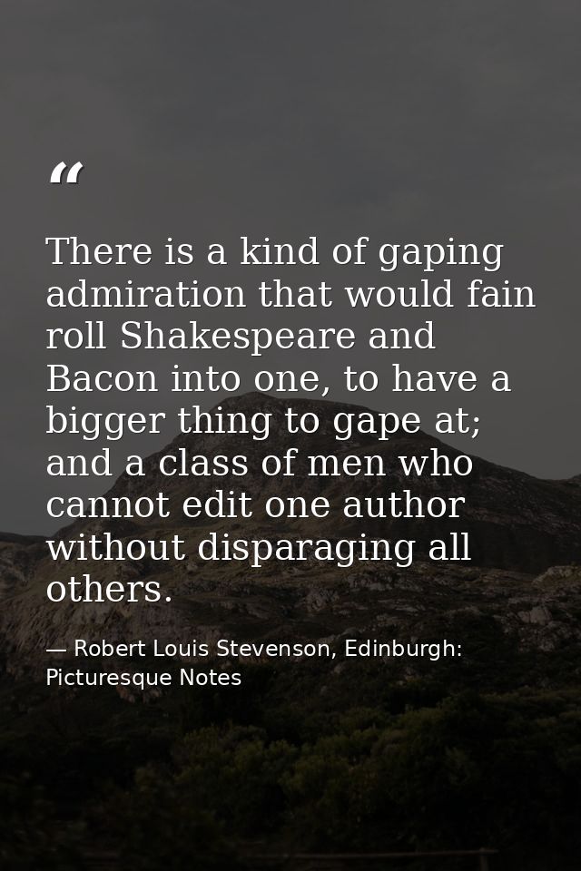 There is a kind of gaping admiration that would fain roll Shakespeare and Bacon into one, to have a bigger thing to gape — Robert Louis Stevenson, Edinburgh: Picturesque Notes