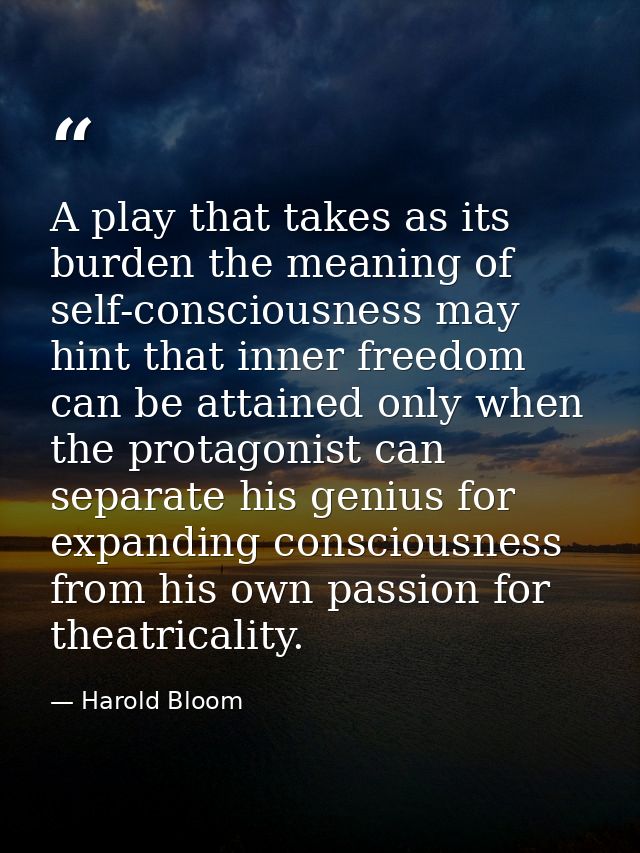 A play that takes as its burden the meaning of self-consciousness may hint that inner freedom can be attained only when  — Harold Bloom