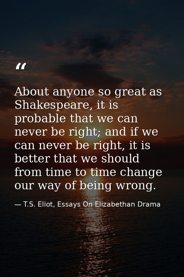 About anyone so great as Shakespeare, it is probable that we can never be right; and if we can never be right, it is bet — T.S. Eliot, Essays On Elizabethan Drama