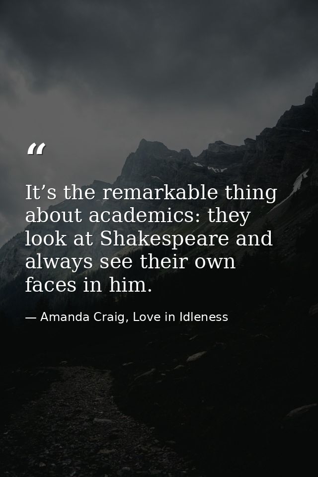 It’s the remarkable thing about academics: they look at Shakespeare and always see their own faces in him. — Amanda Craig, Love in Idleness