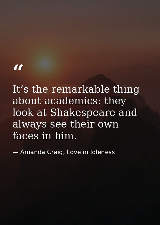 It’s the remarkable thing about academics: they look at Shakespeare and always see their own faces in him. — Amanda Craig, Love in Idleness