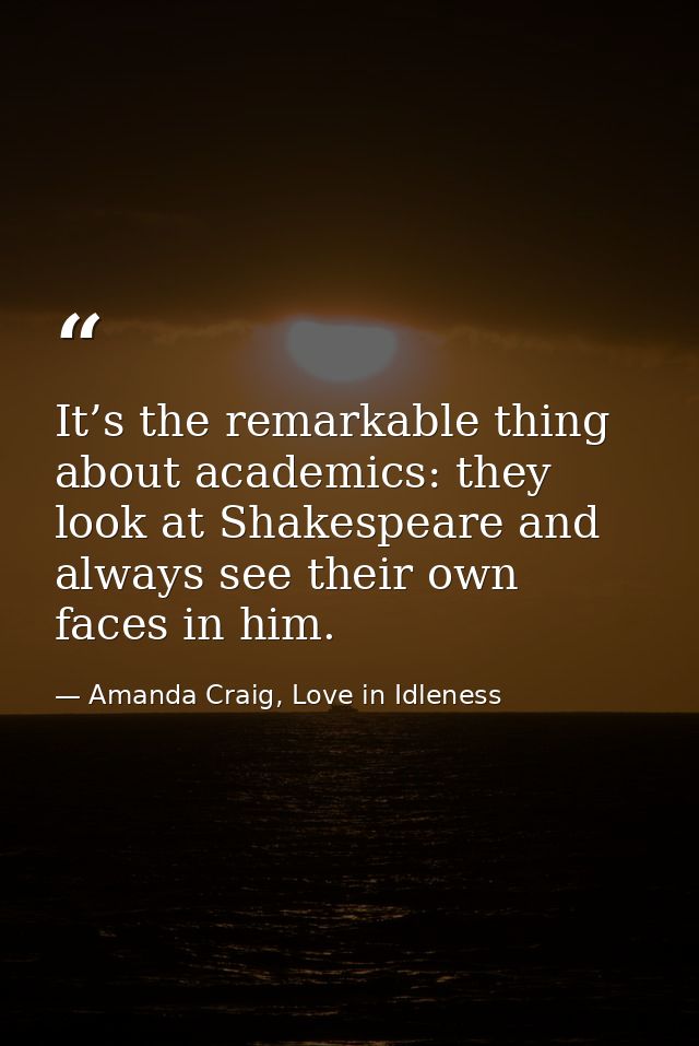 It’s the remarkable thing about academics: they look at Shakespeare and always see their own faces in him. — Amanda Craig, Love in Idleness