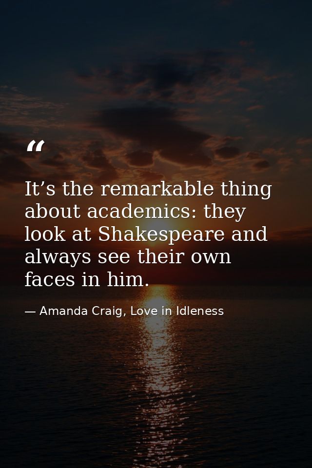 It’s the remarkable thing about academics: they look at Shakespeare and always see their own faces in him. — Amanda Craig, Love in Idleness