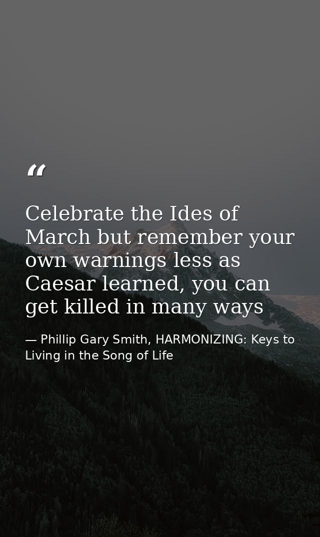 Celebrate the Ides of March but remember your own warnings less as Caesar learned, you can get killed in many ways — Phillip Gary Smith, HARMONIZING: Keys to Living in the Song of Life