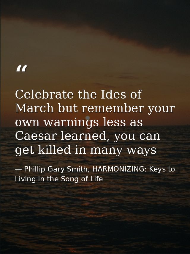 Celebrate the Ides of March but remember your own warnings less as Caesar learned, you can get killed in many ways — Phillip Gary Smith, HARMONIZING: Keys to Living in the Song of Life