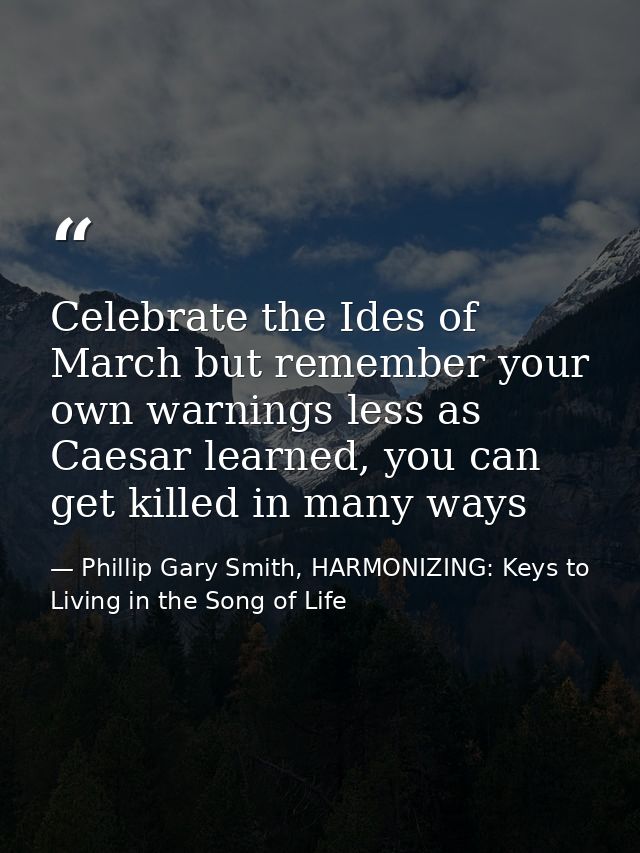 Celebrate the Ides of March but remember your own warnings less as Caesar learned, you can get killed in many ways — Phillip Gary Smith, HARMONIZING: Keys to Living in the Song of Life