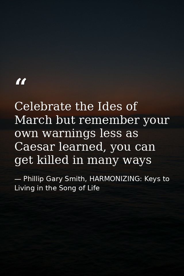 Celebrate the Ides of March but remember your own warnings less as Caesar learned, you can get killed in many ways — Phillip Gary Smith, HARMONIZING: Keys to Living in the Song of Life