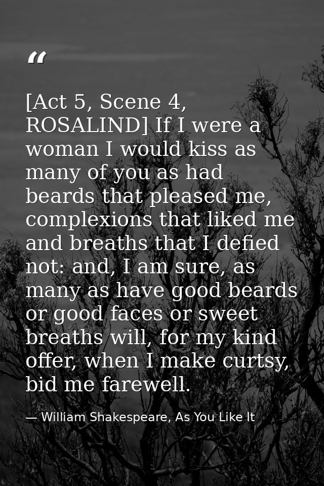 [Act 5, Scene 4, ROSALIND] If I were a woman I would kiss as many of you as had beards that pleased me, complexions that — William Shakespeare, As You Like It