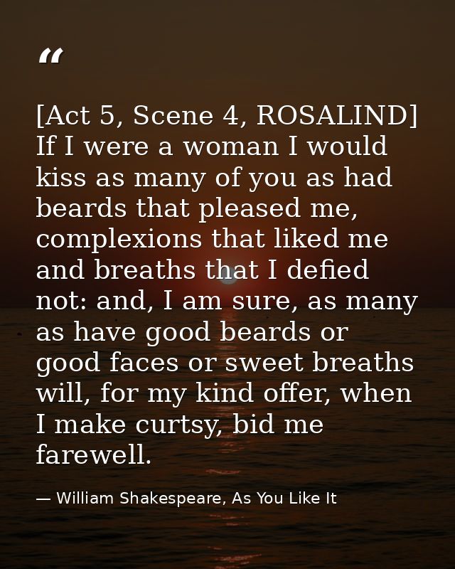 [Act 5, Scene 4, ROSALIND] If I were a woman I would kiss as many of you as had beards that pleased me, complexions that — William Shakespeare, As You Like It