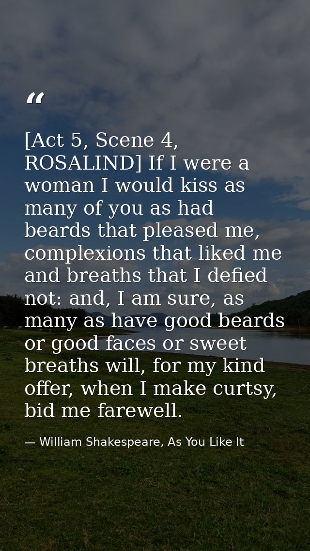 [Act 5, Scene 4, ROSALIND] If I were a woman I would kiss as many of you as had beards that pleased me, complexions that — William Shakespeare, As You Like It