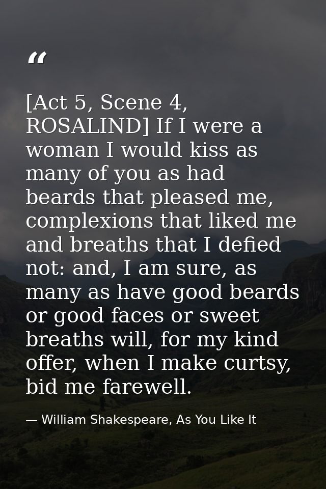 [Act 5, Scene 4, ROSALIND] If I were a woman I would kiss as many of you as had beards that pleased me, complexions that — William Shakespeare, As You Like It