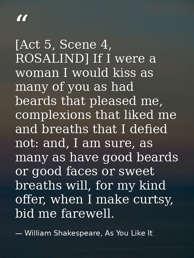 [Act 5, Scene 4, ROSALIND] If I were a woman I would kiss as many of you as had beards that pleased me, complexions that — William Shakespeare, As You Like It