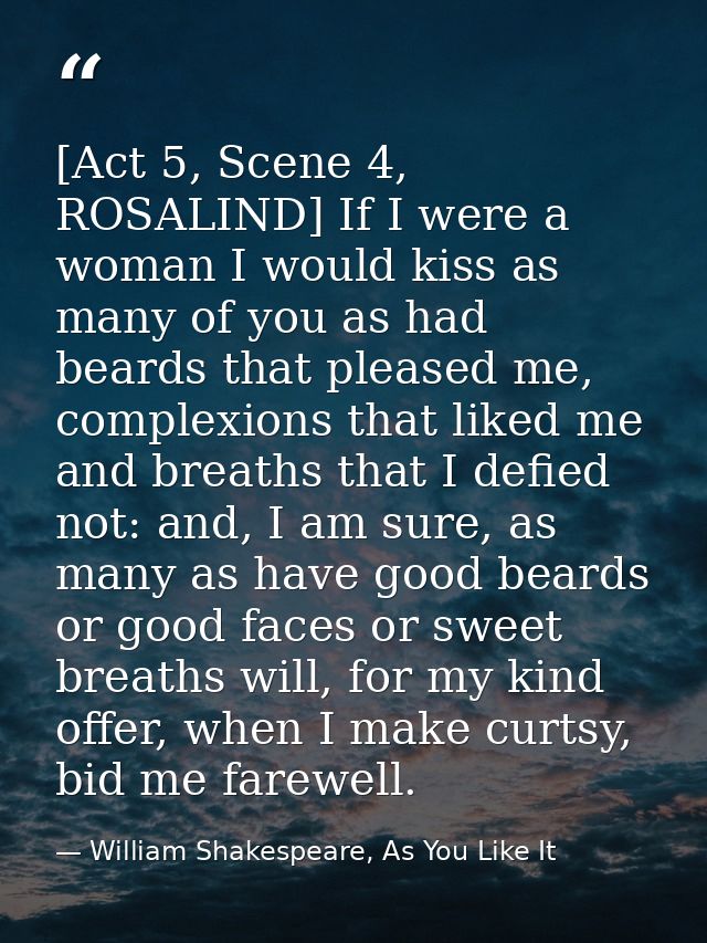 [Act 5, Scene 4, ROSALIND] If I were a woman I would kiss as many of you as had beards that pleased me, complexions that — William Shakespeare, As You Like It