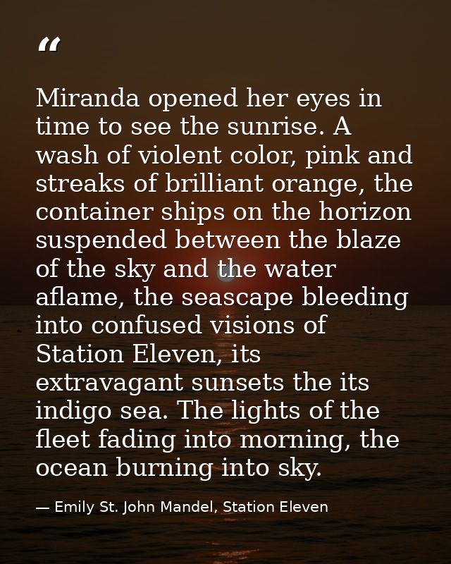 Miranda opened her eyes in time to see the sunrise. A wash of violent color, pink and streaks of brilliant orange, the c — Emily St. John Mandel, Station Eleven