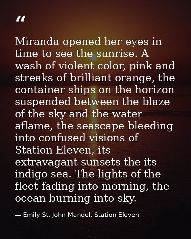 Miranda opened her eyes in time to see the sunrise. A wash of violent color, pink and streaks of brilliant orange, the c — Emily St. John Mandel, Station Eleven