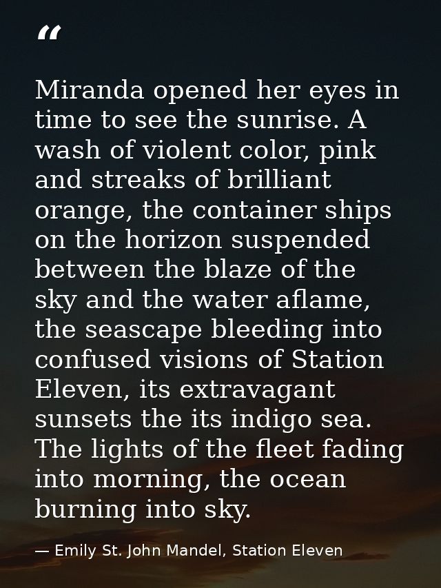Miranda opened her eyes in time to see the sunrise. A wash of violent color, pink and streaks of brilliant orange, the c — Emily St. John Mandel, Station Eleven