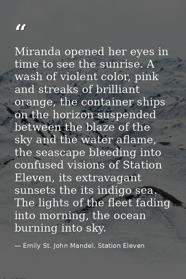Miranda opened her eyes in time to see the sunrise. A wash of violent color, pink and streaks of brilliant orange, the c — Emily St. John Mandel, Station Eleven