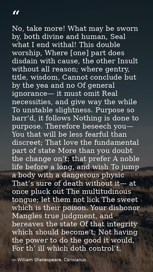 No, take more! What may be sworn by, both divine and human, Seal what I end withal! This double worship, Where [one] par — William Shakespeare, Coriolanus