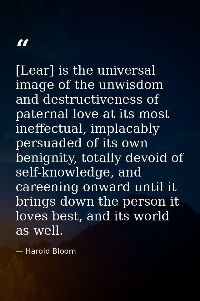 [Lear] is the universal image of the unwisdom and destructiveness of paternal love at its most ineffectual, implacably p — Harold Bloom