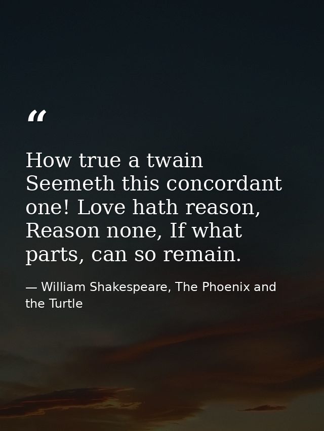 How true a twain Seemeth this concordant one! Love hath reason, Reason none, If what parts, can so remain. — William Shakespeare, The Phoenix and the Turtle