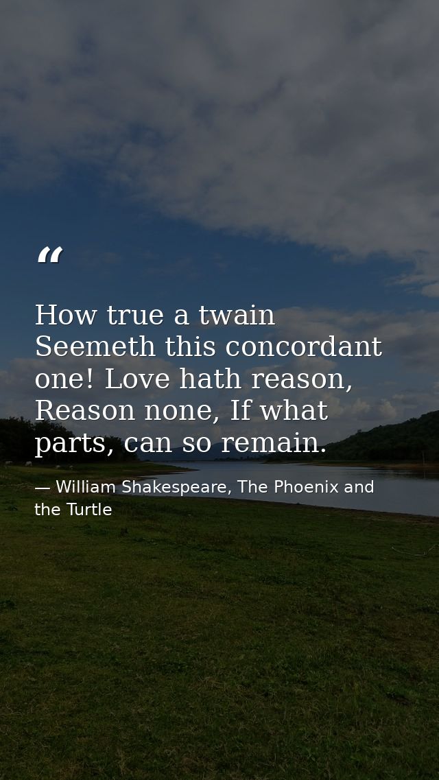 How true a twain Seemeth this concordant one! Love hath reason, Reason none, If what parts, can so remain. — William Shakespeare, The Phoenix and the Turtle