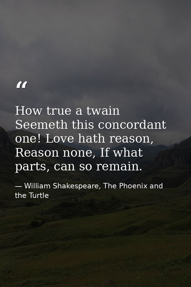 How true a twain Seemeth this concordant one! Love hath reason, Reason none, If what parts, can so remain. — William Shakespeare, The Phoenix and the Turtle